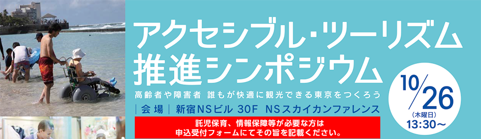 アクセシブル・ツーリズム推進シンポジウム
高齢者や障害者　誰もが快適に観光できる東京をつくろう
10月26日　木曜日　13時30分から16時10分までの予定
会場　新宿エヌエスビル　30階　エヌエススカイカンファレンス
託児保育ご希望の場合、事前申込が必要です。　
付添いの方がいらっしゃる方、車いすをご利用の方、手話通訳等の情報保障などが必要な方は申込み時にお申し出ください。