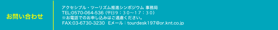 お問い合わせ：アクセシブル・ツーリズム推進シンポジウム事務局
電話：0570-064-536（平日09：30～17：30）
※お電話でのお申し込みはご遠慮ください。
ファックス：03-6730-3230
メールアドレス：tourdesk197@or.knt.co.jp