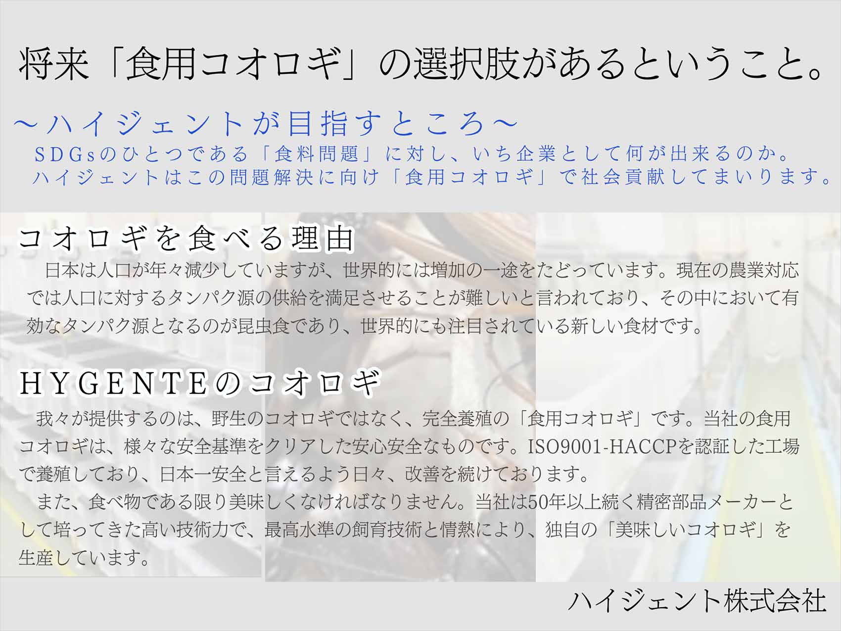 将来「食用コオロギ」の選択肢があるということ。『ハイジェントが目指すところ』SDGsのひとつである「食料問題」に対し、いち企業として何が出来るのか。ハイジェントはこの問題解決に向け「食用コオロギ」で社会貢献してまいります。『コオロギを食べる理由』日本は人口が年々減少していますが、世界的には増加の一途をたどっています。現在の農業対応では人口に対するタンパク源の供給を満足させることが難しいと言われており、その中において有効なタンパク源となるのが昆虫食であり、世界的にも注目されている新しい食材です。『HYGENTEのコオロギ』我々が提供するのは、野生のコオロギではなく、完全養殖の「食用コオロギ」です。当社の食用コオロギは、様々な安全基準をクリアした安心安全なものです。ISO9001-HACCPを認証した工場で養殖しており、日本一安全と言えるよう日々、改善を続けております。また、食べ物である限り美味しくなければなりません。当社は50年以上続く精密部品メーカーとして培ってきた高い技術力で、最高水準の飼育技術と情熱により、独自の「美味しいコオロギ」を生産しています。ハイジェント株式会社