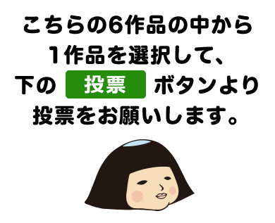 こちらの6作品の中から1作品を選択して、下の投票ボタンより投票をお願いします。