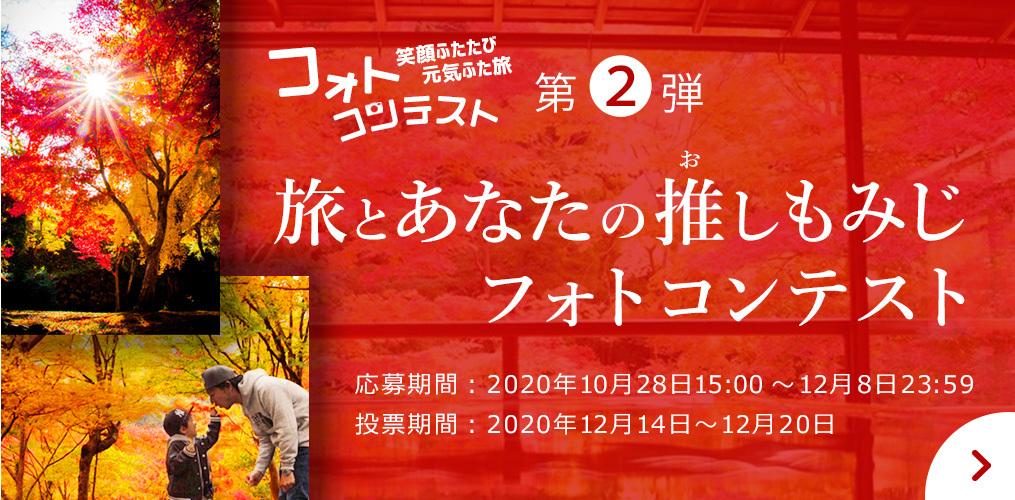 笑顔ふたたび 元気ふた旅「フォトコンテスト」　第2弾 旅とあなたの推しもみじ フォトコンテスト　応募期間：2020年10月28日15:00～12月8日23:59　投票期間：2020年12月14日～12月20日