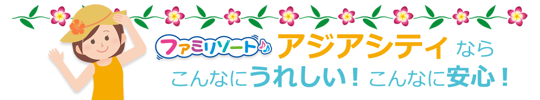 ファミリゾートアジアシティなら、こんなにうれしい!こんなに安心!