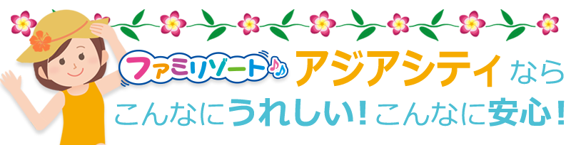 ファミリゾートアジアシティなら、こんなにうれしい!こんなに安心!