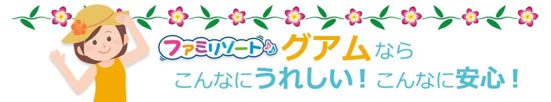 ファミリゾートグアムなら、こんなにうれしい!こんなに安心!