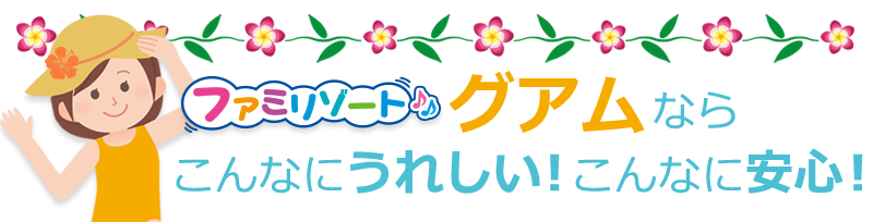 ファミリゾートグアムなら、こんなにうれしい!こんなに安心!