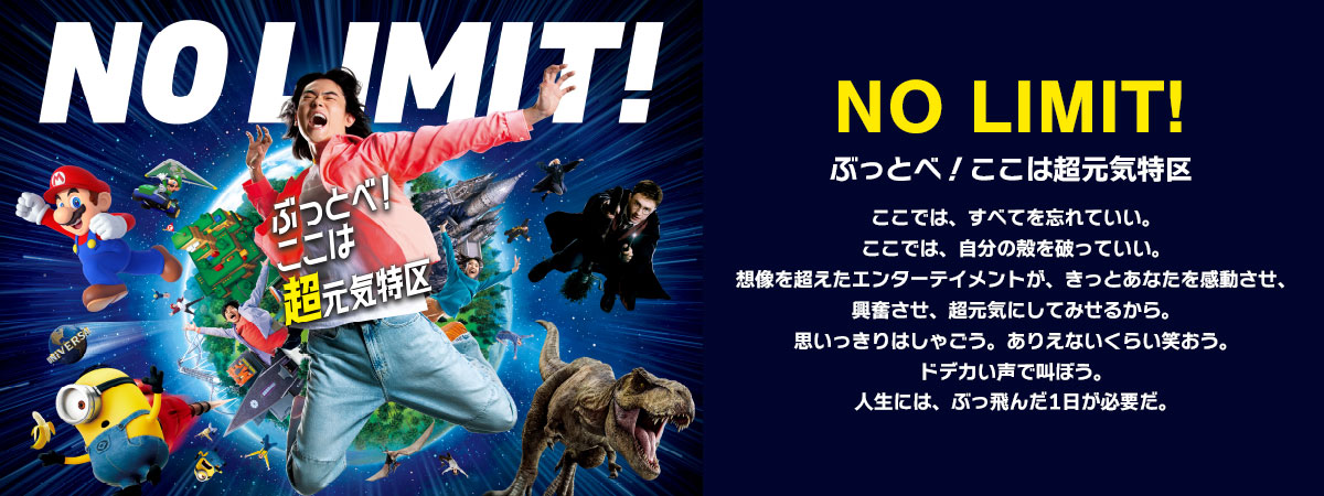 NO LIMIT! ぶっとべ！ここは超元気特区 ここでは、すべてを忘れていい。ここでは、自分の殻を破っていい。想像を超えたエンターテイメントが、きっとあなたを感動させ、興奮させ、超元気にしてみせるから。思いっきりはしゃごう。ありえないくらい笑おう。ドデカい声で叫ぼう。人生には、ぶっ飛んだ1日が必要だ。