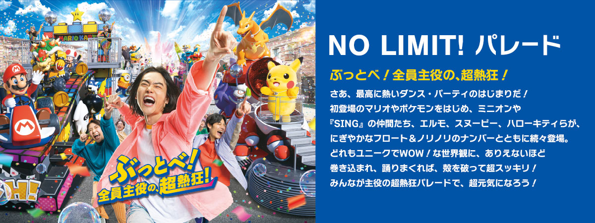 NO LIMIT! パレード ぶっとべ！全員主役の、超熱狂！ さあ、最高に熱いダンス・パーティのはじまりだ！初登場のマリオやポケモンをはじめ、ミニオンや『SING』の仲間たち、エルモ、スヌーピー、ハローキティらが、にぎやかなフロート＆ノリノリのナンバーとともに続々登場。どれもユニークでWOW！な世界観に、ありえないほど巻き込まれ、踊りまくれば、殻を破って超スッキリ！みんなが主役の超熱狂パレードで、超元気になろう！
