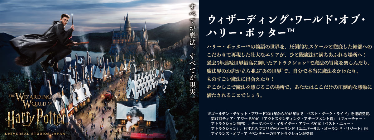 ウィザーディング・ワールド・オブ・ハリー・ポッター（TM） ハリー・ポッターTMの物語の世界を、圧倒的なスケールと徹底した細部へのこだわりで再現した壮大なエリアが、ひと際魔法に満ち溢れる場所へ！ 過去5年連続世界最高に輝いたアトラクション※で魔法の冒険を楽しんだり、魔法界のお店が立ち並ぶ”あの世界”で、自分で本当に魔法をかけたり、ものすごい真豪に出会えたり！ そこかしこで魔法を感じるこの場所で、あなたはここだけの圧倒的な感動に満たされることでしょう。 ※ゴールデン・チケット・アワード2011年から2015年まで「ベスト・ダーク・ライド」を連続受賞、第17回ティア・アワード2010 「アウトスタンディング・アチーブメント賞」（フューチャー・アトラクション部門）、テーマパーク・イサイダー・アワード2010「ベスト・ニュー・アトラクション」、いずれもフロリダ州オーランド「ユニバーサル・オーランド・リゾート」内アイランズ・オブ・アドベンチャーの当アトラクションが受賞