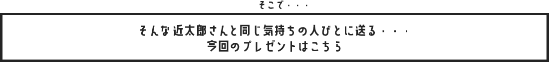 そこで・・・そんな近太郎さんと同じ気持ちの人びとに送る・・・今回のプレゼントはこちら