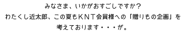 みなさま、いかがおすごしですか? わたくし近太郎、この夏もKNT会員様への「贈りもの企画」を 考えております・・・が。