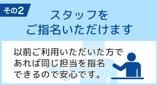 スタッフをご指名いただけます 以前ご利用いただいた方であれば同じ担当を指名できるので安心です。