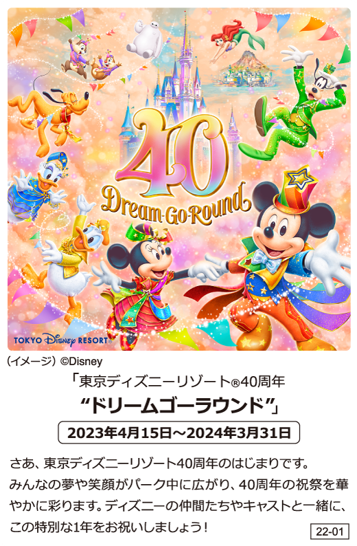 「東京ディズニーリゾート（R）40周年」”ドリームゴーラウンド”　2023年4月15日～2024年3月31日 さあ、東京ディズニーリゾート40周年のはじまりです。 みんなの夢や笑顔がパーク中に広がり、40周年の祝祭を華やかに彩ります。ディズニーの仲間たちやキャストと一緒に、この特別な1年をお祝いしましょう！